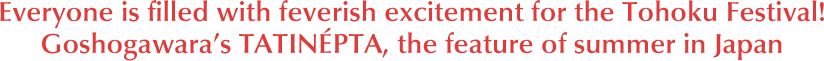 Everyone is filled with feverish excitement for the Tohoku Festival! Goshogawara's TATINÉPTA, the feature of summer in Japan